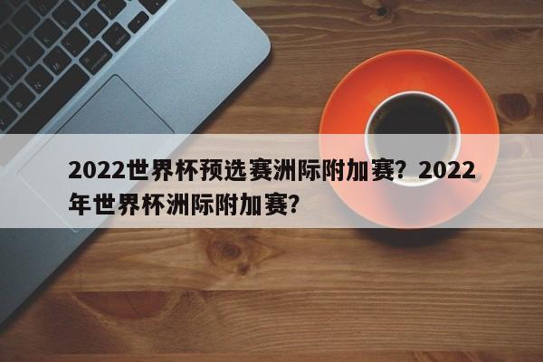 2022世界杯预选赛洲际附加赛?2022年世界杯洲际附加赛?