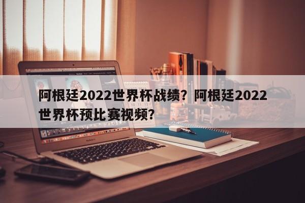 阿根廷2022世界杯战绩?阿根廷2022世界杯预比赛视频?
