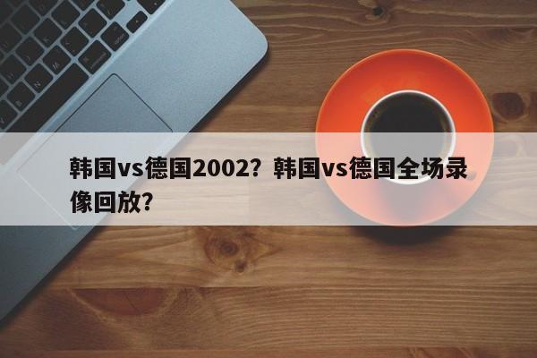 韩国vs德国2002?韩国vs德国全场录像回放?