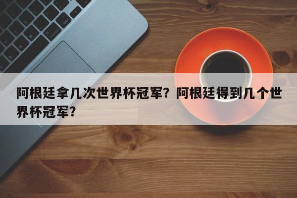 阿根廷拿几次世界杯冠军?阿根廷得到几个世界杯冠军?