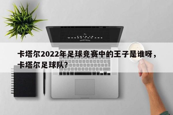 卡塔尔2022年足球竞赛中的王子是谁呀,卡塔尔足球队?