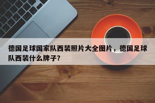 德国足球国家队西装照片大全图片,德国足球队西装什么牌子?