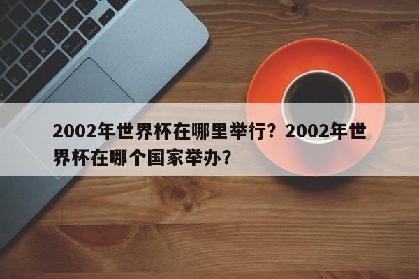 2002年世界杯在哪里举行?2002年世界杯在哪个国家举办?