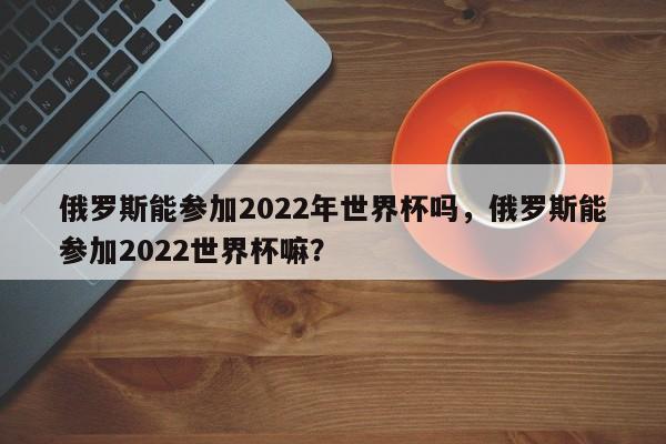 俄罗斯能参加2022年世界杯吗,俄罗斯能参加2022世界杯嘛?