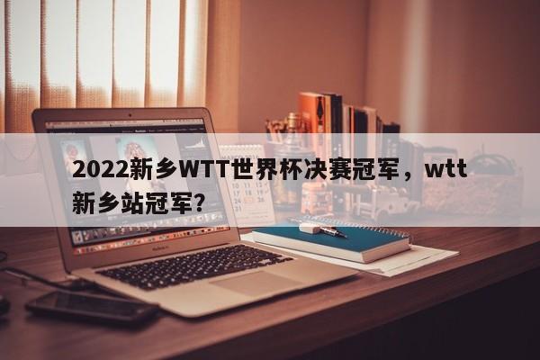 2022新乡WTT世界杯决赛冠军,wtt新乡站冠军?