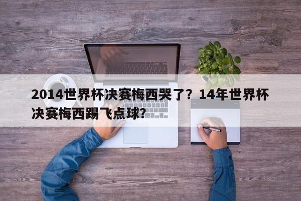 2014世界杯决赛梅西哭了?14年世界杯决赛梅西踢飞点球?