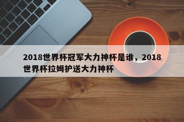 2018世界杯冠军大力神杯是谁,2018世界杯拉姆护送大力神杯