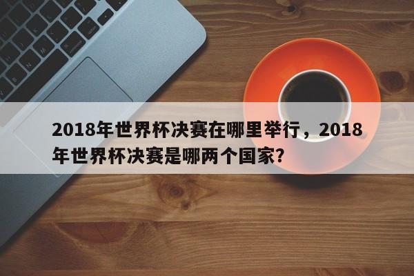 2018年世界杯决赛在哪里举行,2018年世界杯决赛是哪两个国家?