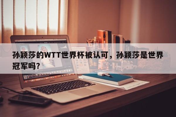 孙颖莎的WTT世界杯被认可,孙颖莎是世界冠军吗?