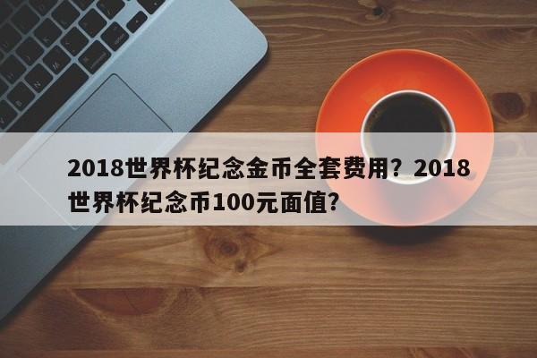 2018世界杯纪念金币全套费用?2018世界杯纪念币100元面值?