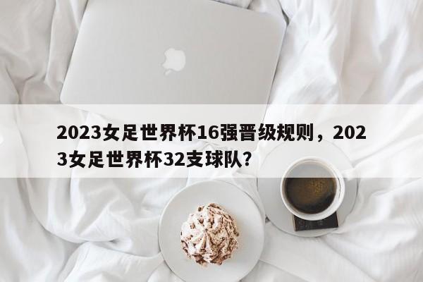 2023女足世界杯16强晋级规则,2023女足世界杯32支球队?