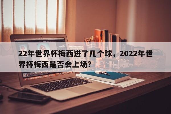 22年世界杯梅西进了几个球,2022年世界杯梅西是否会上场?