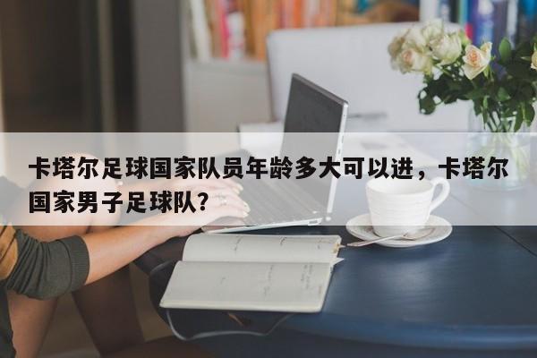 卡塔尔足球国家队员年龄多大可以进,卡塔尔国家男子足球队?