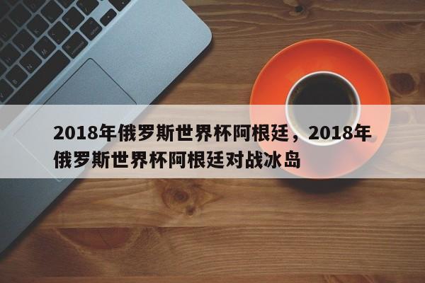 2018年俄罗斯世界杯阿根廷,2018年俄罗斯世界杯阿根廷对战冰岛