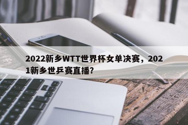 2022新乡WTT世界杯女单决赛,2021新乡世乒赛直播?