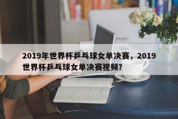 2019年世界杯乒乓球女单决赛,2019世界杯乒乓球女单决赛视频?