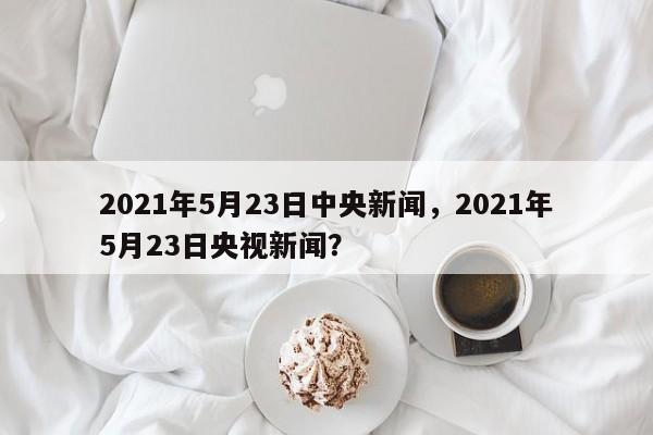 2021年5月23日中央新闻,2021年5月23日央视新闻?
