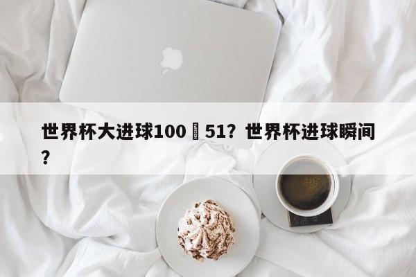 世界杯大进球100–51?世界杯进球瞬间?