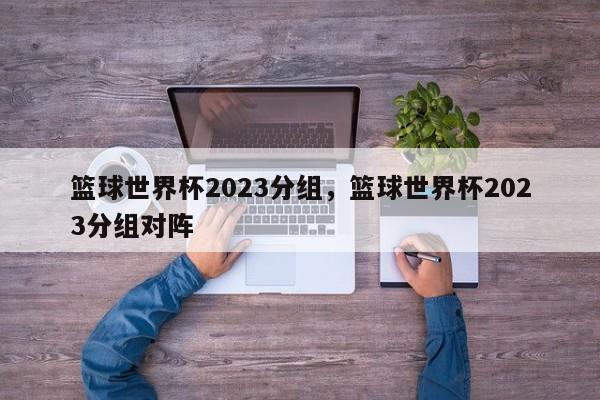 篮球世界杯2023分组,篮球世界杯2023分组对阵