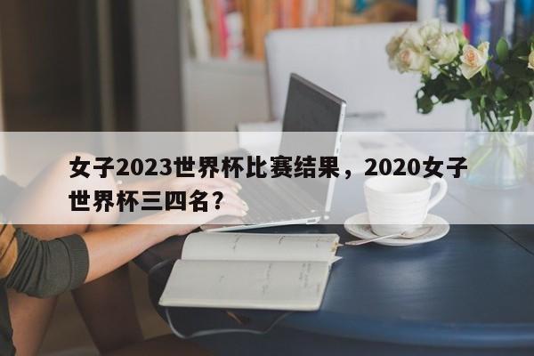 女子2023世界杯比赛结果,2020女子世界杯三四名?