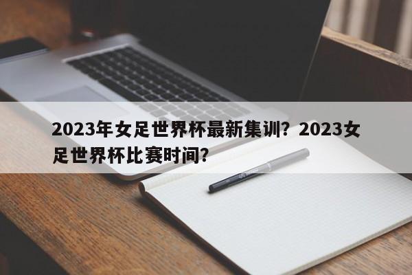 2023年女足世界杯最新集训?2023女足世界杯比赛时间?