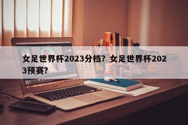 女足世界杯2023分档?女足世界杯2023预赛?