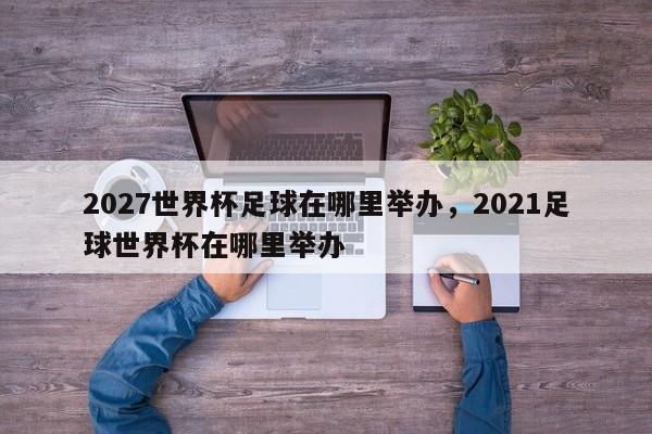2027世界杯足球在哪里举办,2021足球世界杯在哪里举办