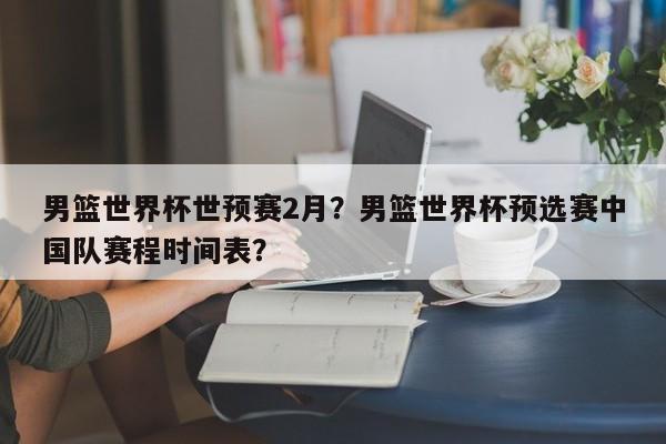 男篮世界杯世预赛2月?男篮世界杯预选赛中国队赛程时间表?
