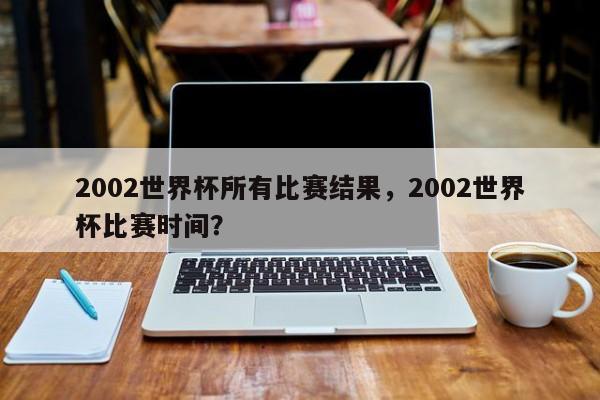 2002世界杯所有比赛结果,2002世界杯比赛时间?