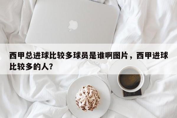 西甲总进球比较多球员是谁啊图片,西甲进球比较多的人?