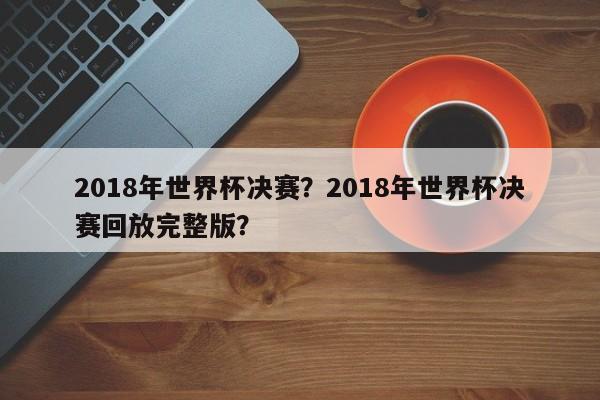 2018年世界杯决赛?2018年世界杯决赛回放完整版?