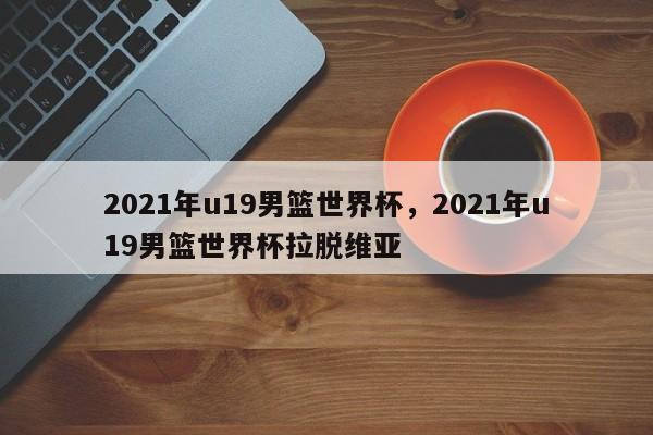 2021年u19男篮世界杯，2021年u19男篮世界杯拉脱维亚