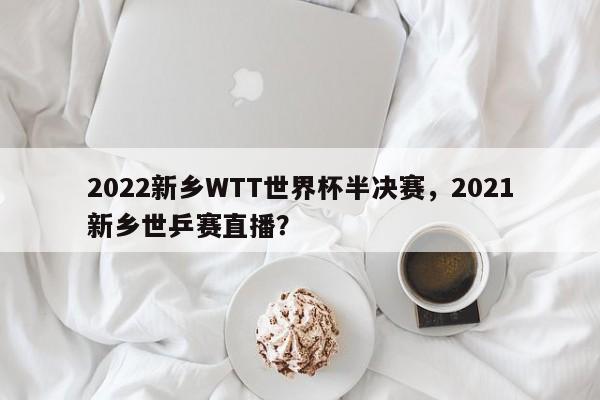2022新乡WTT世界杯半决赛，2021新乡世乒赛直播？