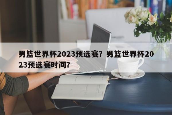 男篮世界杯2023预选赛？男篮世界杯2023预选赛时间？