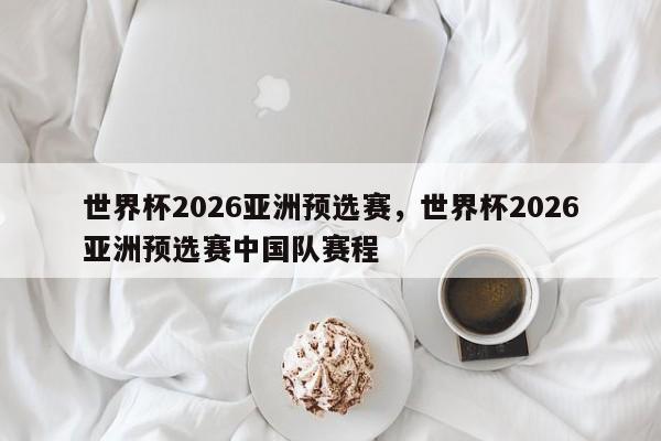 世界杯2026亚洲预选赛,世界杯2026亚洲预选赛中国队赛程