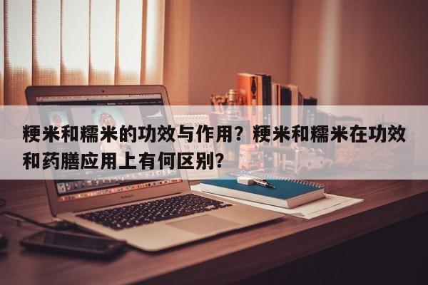 粳米和糯米的功效与作用?粳米和糯米在功效和药膳应用上有何区别?