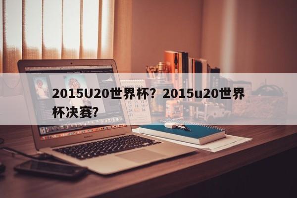 2015U20世界杯？2015u20世界杯决赛？