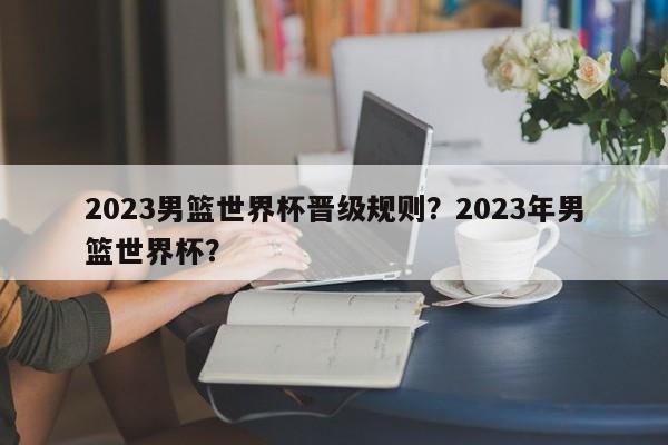 2023男篮世界杯晋级规则？2023年男篮世界杯？
