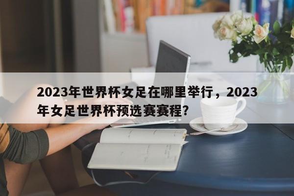 2023年世界杯女足在哪里举行，2023年女足世界杯预选赛赛程？
