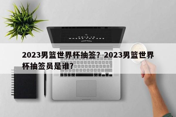 2023男篮世界杯抽签?2023男篮世界杯抽签员是谁?