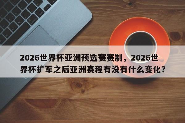 2026世界杯亚洲预选赛赛制,2026世界杯扩军之后亚洲赛程有没有什么变化?