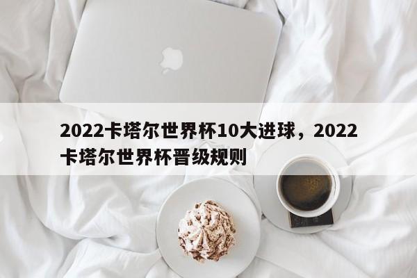 2022卡塔尔世界杯10大进球，2022卡塔尔世界杯晋级规则