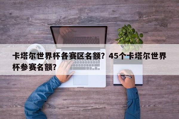 卡塔尔世界杯各赛区名额？45个卡塔尔世界杯参赛名额？