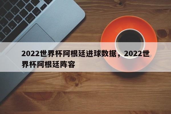2022世界杯阿根廷进球数据，2022世界杯阿根廷阵容