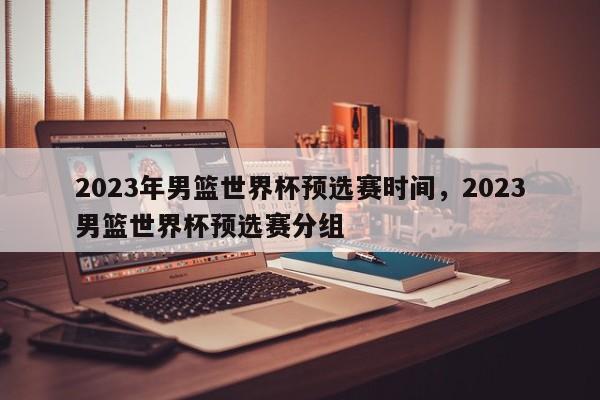 2023年男篮世界杯预选赛时间，2023男篮世界杯预选赛分组