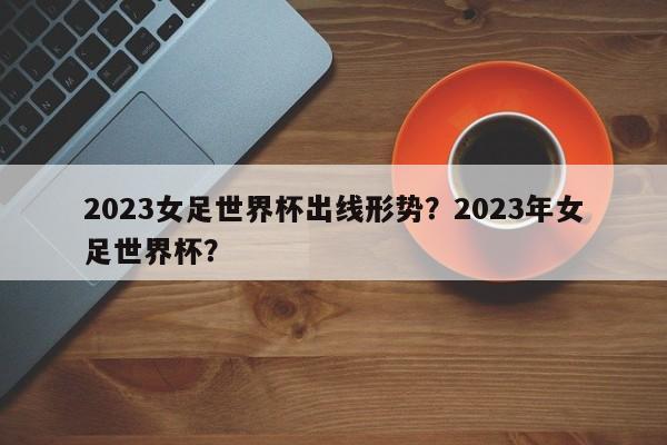2023女足世界杯出线形势？2023年女足世界杯？