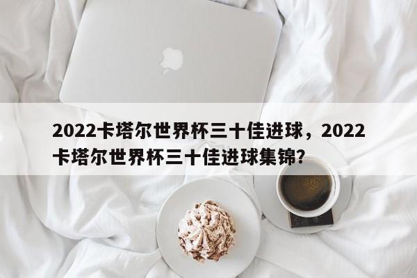 2022卡塔尔世界杯三十佳进球,2022卡塔尔世界杯三十佳进球集锦?