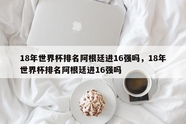 18年世界杯排名阿根廷进16强吗,18年世界杯排名阿根廷进16强吗