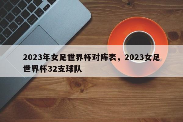 2023年女足世界杯对阵表，2023女足世界杯32支球队