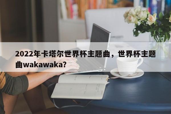 2022年卡塔尔世界杯主题曲，世界杯主题曲wakawaka？